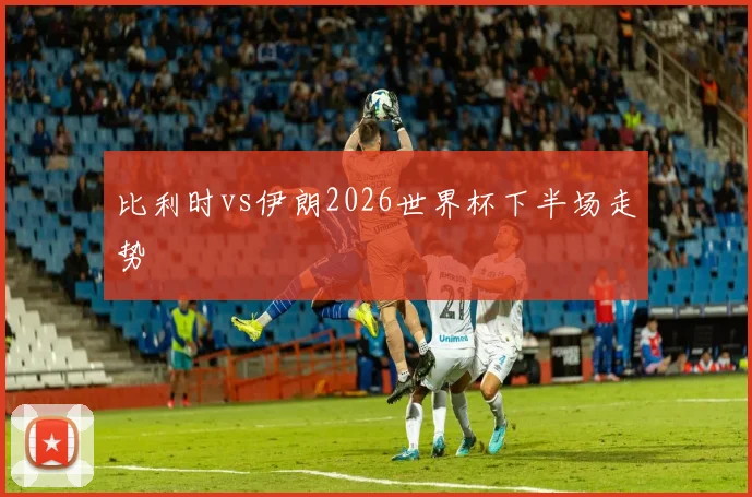 比利时vs伊朗2026世界杯下半场走势