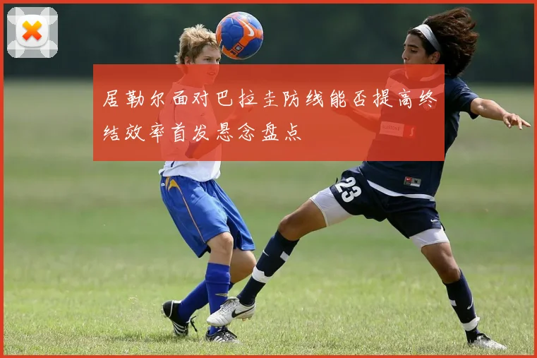 居勒尔面对巴拉圭防线能否提高终结效率首发悬念盘点