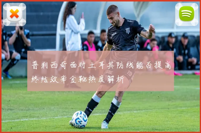 普利西奇面对土耳其防线能否提高终结效率金靴热度解析