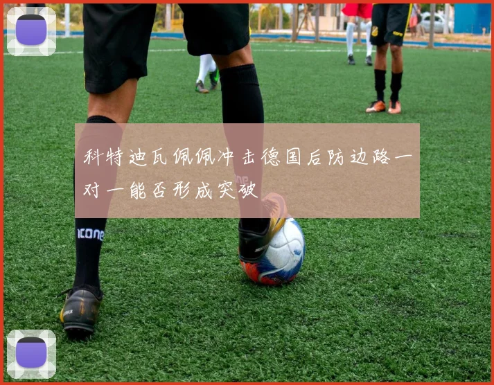 科特迪瓦佩佩冲击德国后防边路一对一能否形成突破