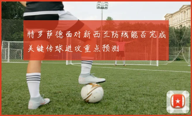 特罗萨德面对新西兰防线能否完成关键传球进攻重点预测