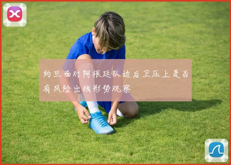 约旦面对阿根廷队边后卫压上是否有风险出线形势观察