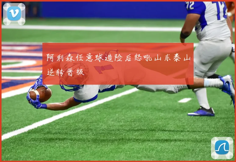 阿利森任意球造险后怒吼山东泰山逆转晋级