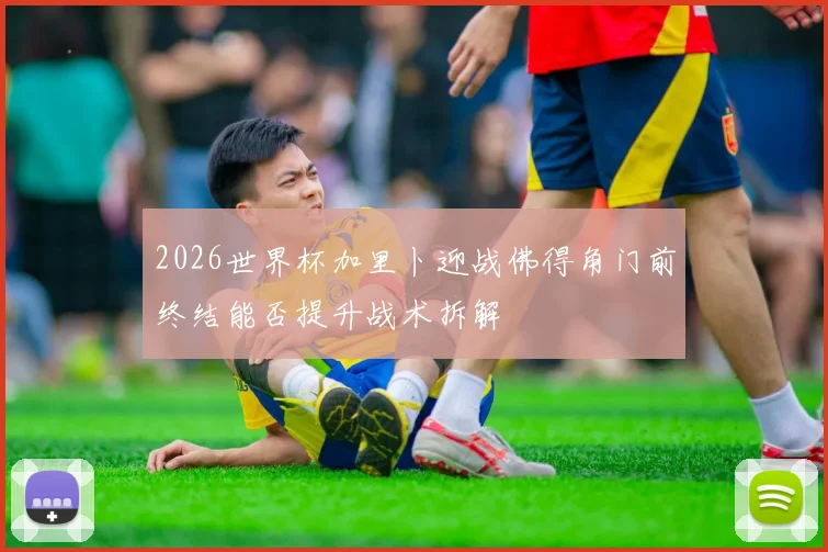 2026世界杯加里卜迎战佛得角门前终结能否提升战术拆解