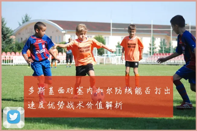 多斯基面对塞内加尔防线能否打出速度优势战术价值解析