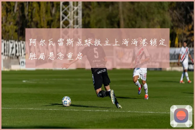 阿尔瓦雷斯点球救主上海海港锁定胜局悬念重启