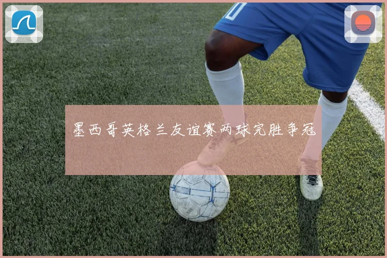 墨西哥英格兰友谊赛两球完胜争冠