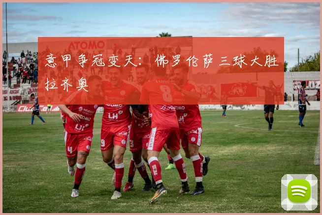 意甲争冠变天：佛罗伦萨三球大胜拉齐奥