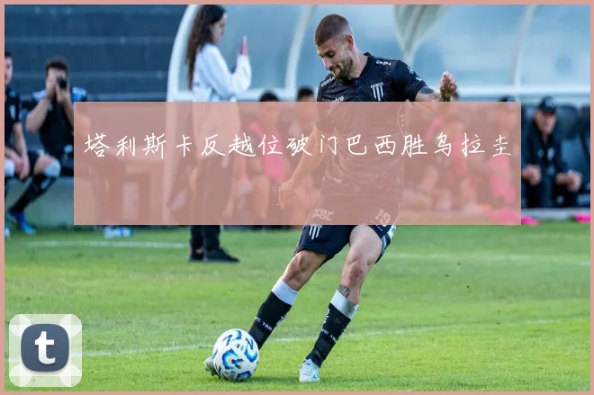 塔利斯卡反越位破门巴西胜乌拉圭