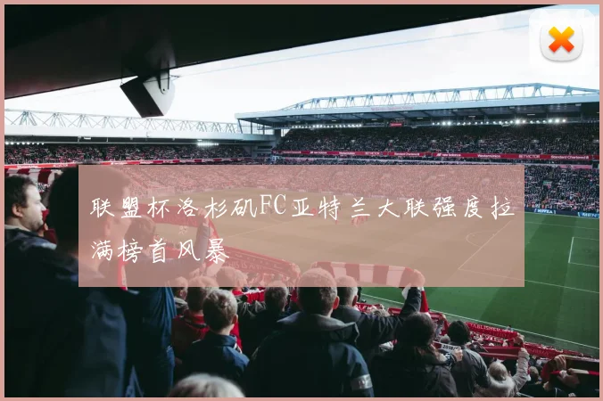 联盟杯洛杉矶FC亚特兰大联强度拉满榜首风暴