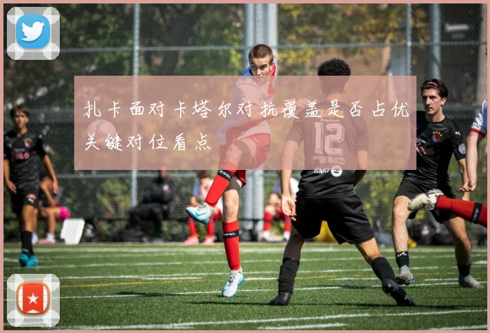扎卡面对卡塔尔对抗覆盖是否占优关键对位看点