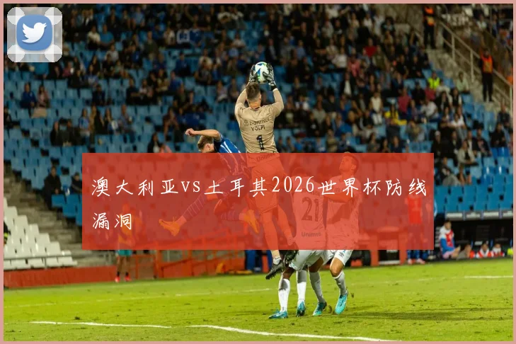 澳大利亚vs土耳其2026世界杯防线漏洞