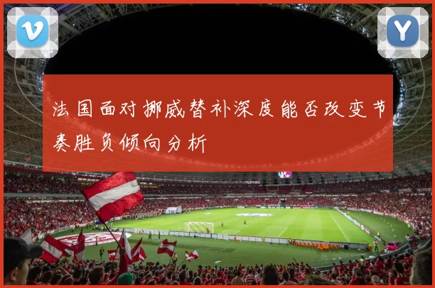 法国面对挪威替补深度能否改变节奏胜负倾向分析