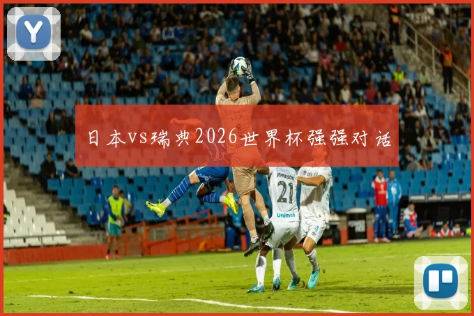 日本vs瑞典2026世界杯强强对话