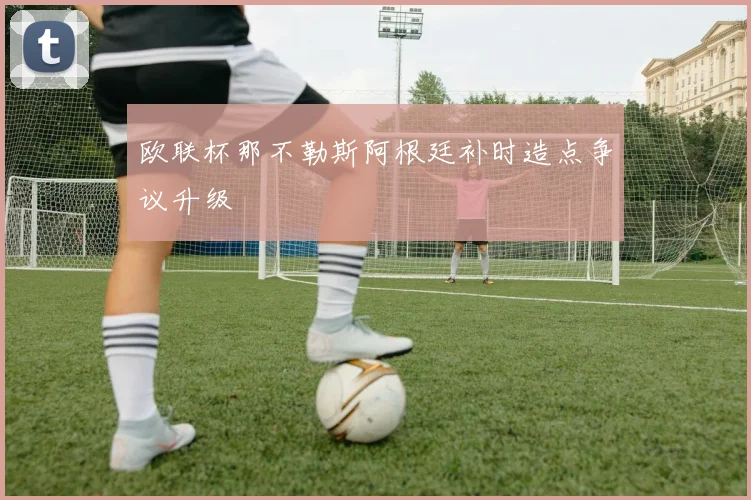 欧联杯那不勒斯阿根廷补时造点争议升级