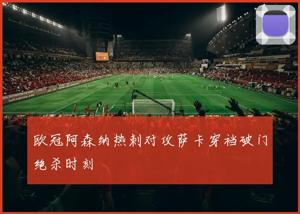 欧冠阿森纳热刺对攻萨卡穿裆破门绝杀时刻