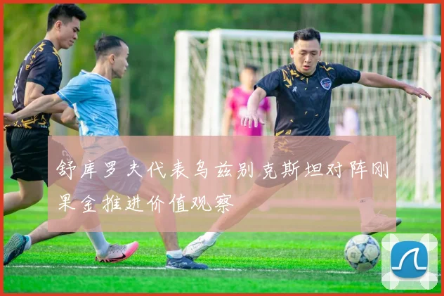 舒库罗夫代表乌兹别克斯坦对阵刚果金推进价值观察