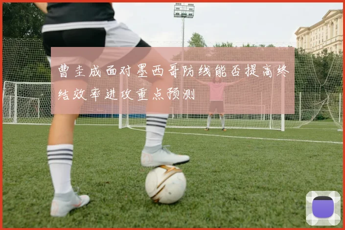 曹圭成面对墨西哥防线能否提高终结效率进攻重点预测