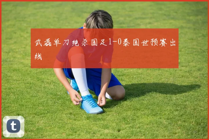 武磊单刀绝杀国足1-0泰国世预赛出线