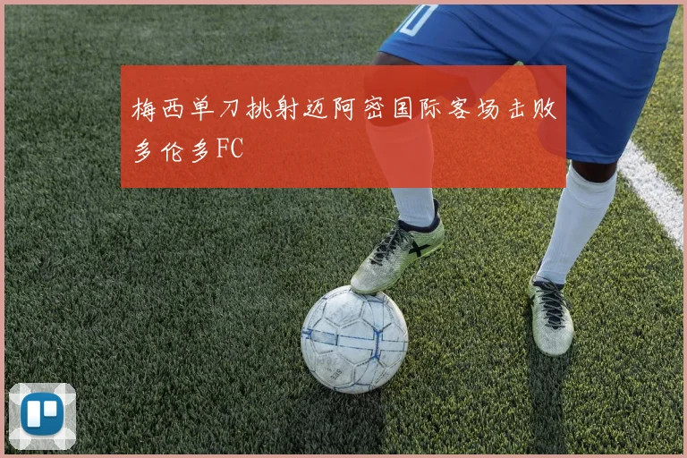 梅西单刀挑射迈阿密国际客场击败多伦多FC