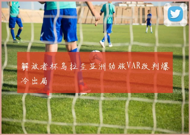 解放者杯乌拉圭亚洲劲旅VAR改判爆冷出局