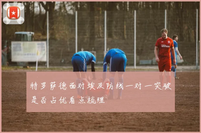特罗萨德面对埃及防线一对一突破是否占优看点梳理