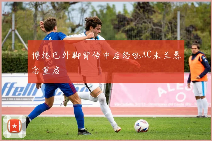 博格巴外脚背传中后怒吼AC米兰悬念重启