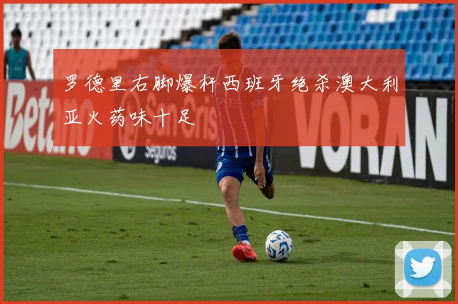 罗德里右脚爆杆西班牙绝杀澳大利亚火药味十足