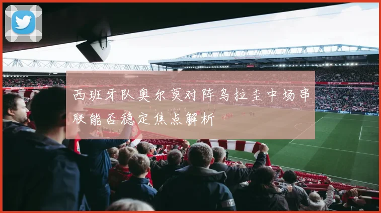 西班牙队奥尔莫对阵乌拉圭中场串联能否稳定焦点解析