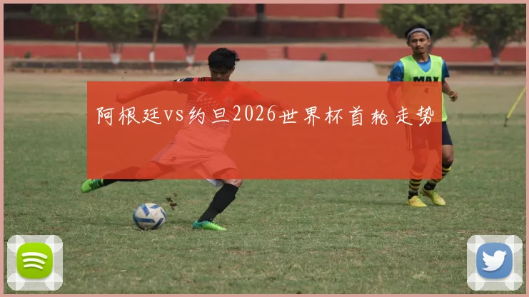阿根廷vs约旦2026世界杯首轮走势