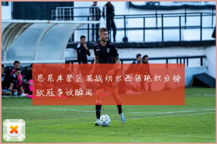 恩昆库禁区混战切尔西领跑积分榜欧冠争议瞬间