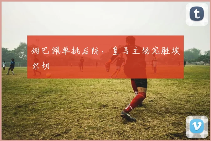 姆巴佩单挑后防，皇马主场完胜埃尔切