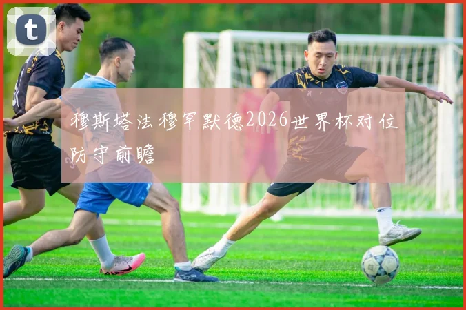 穆斯塔法穆罕默德2026世界杯对位防守前瞻