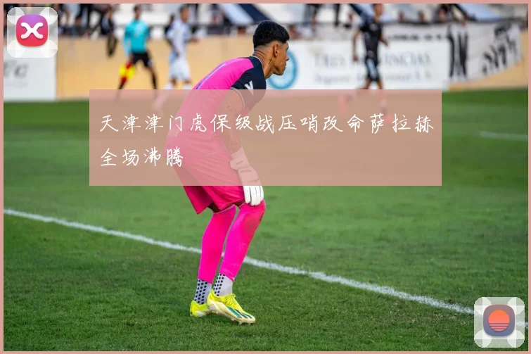 天津津门虎保级战压哨改命萨拉赫全场沸腾