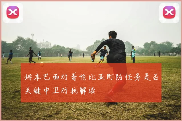 姆本巴面对哥伦比亚盯防任务是否关键中卫对抗解读