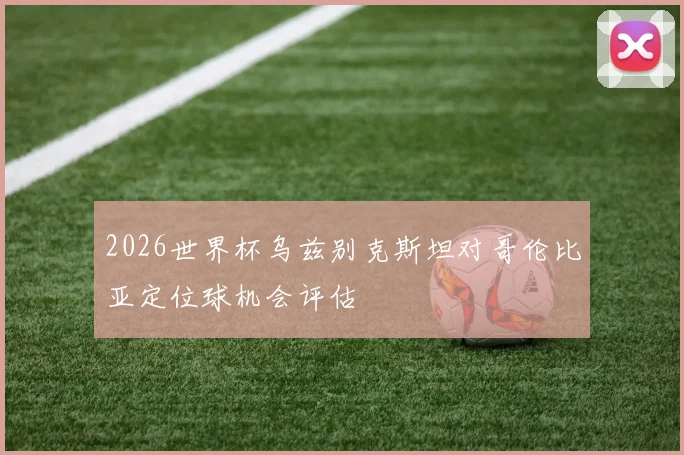 2026世界杯乌兹别克斯坦对哥伦比亚定位球机会评估