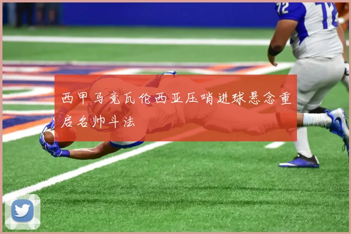 西甲马竞瓦伦西亚压哨进球悬念重启名帅斗法