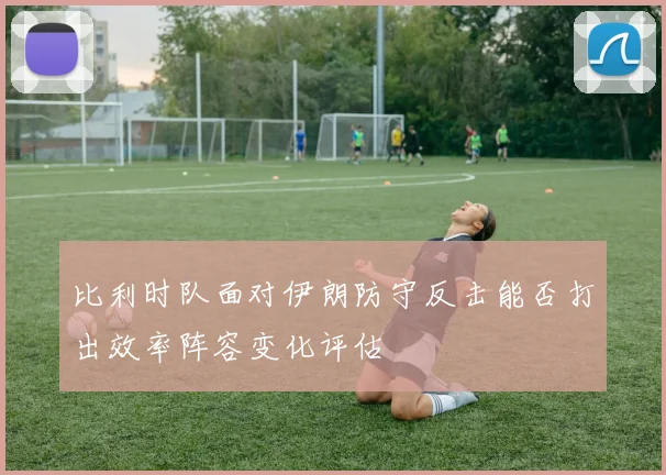 比利时队面对伊朗防守反击能否打出效率阵容变化评估
