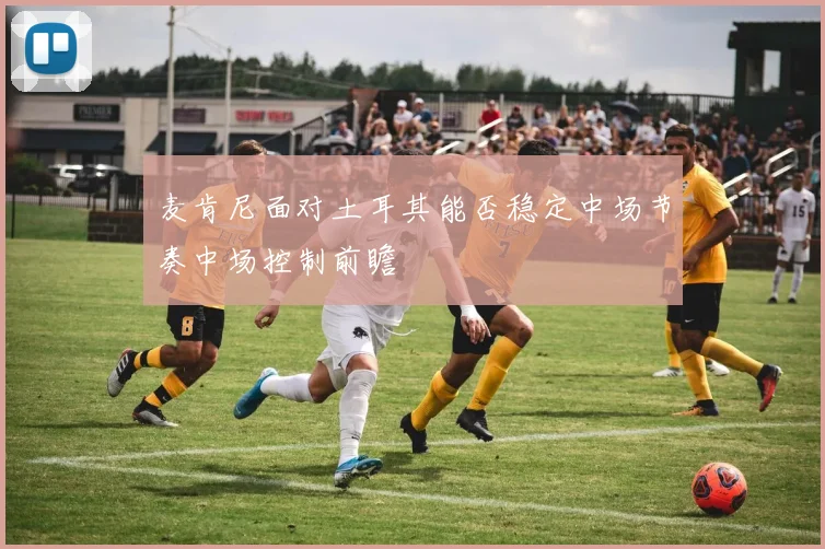 麦肯尼面对土耳其能否稳定中场节奏中场控制前瞻