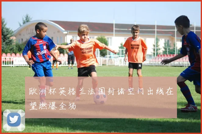 欧洲杯英格兰法国封堵空门出线在望燃爆全场