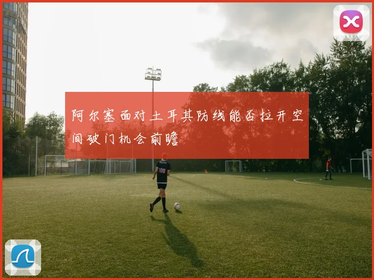 阿尔塞面对土耳其防线能否拉开空间破门机会前瞻