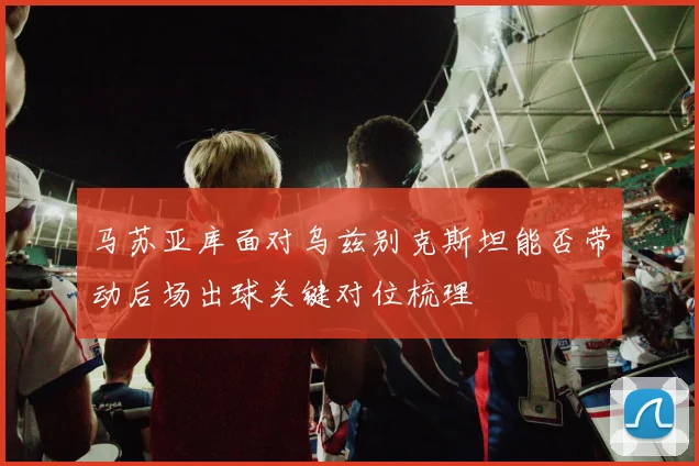 马苏亚库面对乌兹别克斯坦能否带动后场出球关键对位梳理