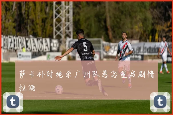 萨卡补时绝杀广州队悬念重启剧情拉满