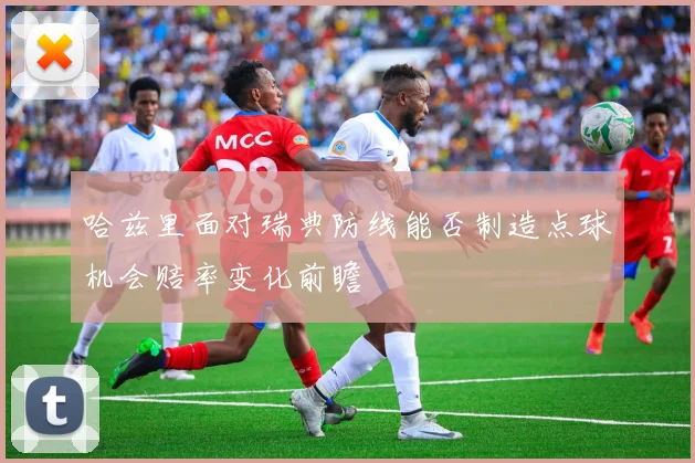哈兹里面对瑞典防线能否制造点球机会赔率变化前瞻