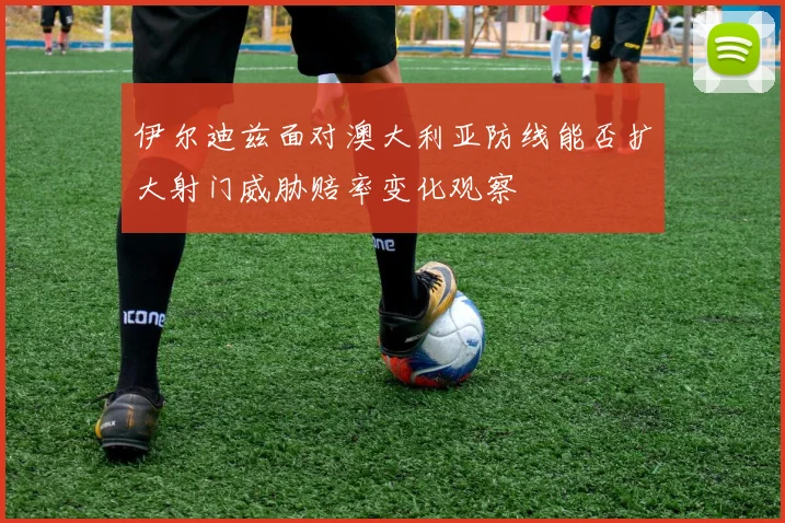 伊尔迪兹面对澳大利亚防线能否扩大射门威胁赔率变化观察