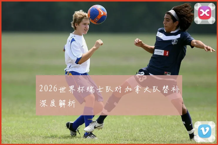 2026世界杯瑞士队对加拿大队替补深度解析