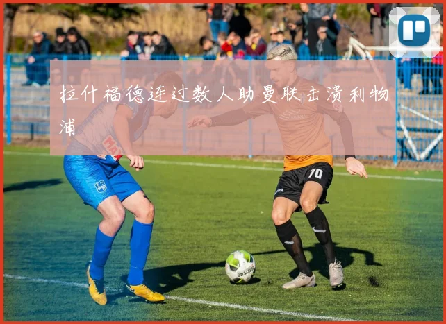 拉什福德连过数人助曼联击溃利物浦