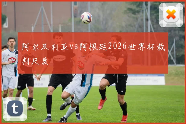 阿尔及利亚vs阿根廷2026世界杯裁判尺度