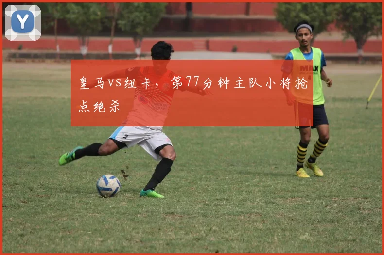 皇马vs纽卡,第77分钟主队小将抢点绝杀