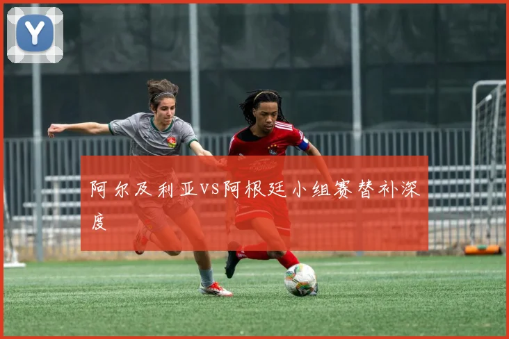 阿尔及利亚vs阿根廷小组赛替补深度